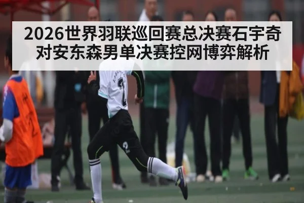 2026世界羽联巡回赛总决赛石宇奇对安东森男单决赛控网博弈解析