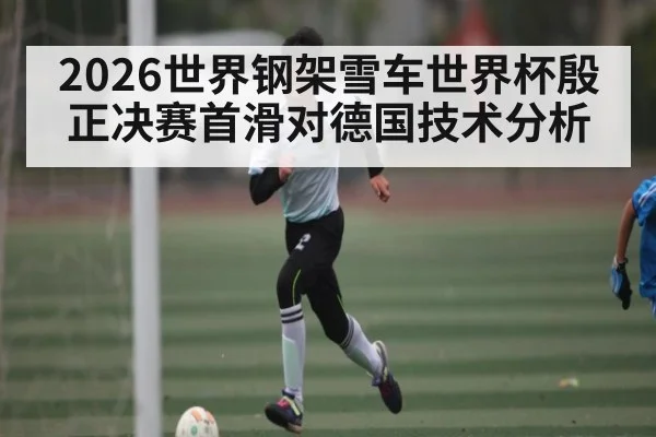 2026世界钢架雪车世界杯殷正决赛首滑对德国技术分析
