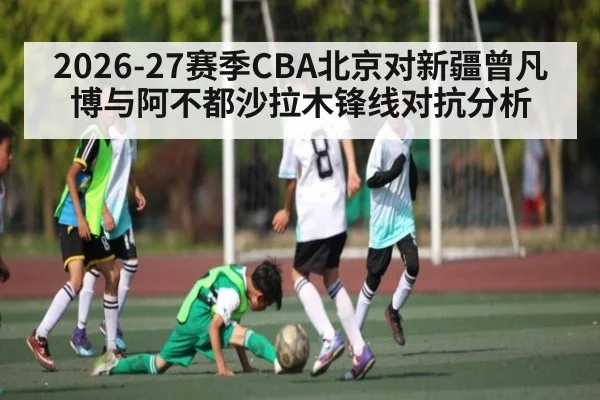 2026-27赛季CBA北京对新疆曾凡博与阿不都沙拉木锋线对抗分析